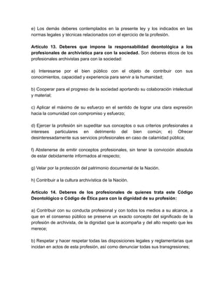 e) Los demás deberes contemplados en la presente ley y los indicados en las
normas legales y técnicas relacionados con el ejercicio de la profesión.
Artículo 13. Deberes que impone la responsabilidad deontológica a los
profesionales de archivística para con la sociedad. Son deberes éticos de los
profesionales archivistas para con la sociedad:
a) Interesarse por el bien público con el objeto de contribuir con sus
conocimientos, capacidad y experiencia para servir a la humanidad;
b) Cooperar para el progreso de la sociedad aportando su colaboración intelectual
y material;
c) Aplicar el máximo de su esfuerzo en el sentido de lograr una clara expresión
hacia la comunidad con compromiso y esfuerzo;
d) Ejercer la profesión sin supeditar sus conceptos o sus criterios profesionales a
intereses particulares en detrimento del bien común; e) Ofrecer
desinteresadamente sus servicios profesionales en caso de calamidad pública;
f) Abstenerse de emitir conceptos profesionales, sin tener la convicción absoluta
de estar debidamente informados al respecto;
g) Velar por la protección del patrimonio documental de la Nación.
h) Contribuir a la cultura archivística de la Nación.
Artículo 14. Deberes de los profesionales de quienes trata este Código
Deontológico o Código de Ética para con la dignidad de su profesión:
a) Contribuir con su conducta profesional y con todos los medios a su alcance, a
que en el consenso público se preserve un exacto concepto del significado de la
profesión de archivista, de la dignidad que la acompaña y del alto respeto que les
merece;
b) Respetar y hacer respetar todas las disposiciones legales y reglamentarias que
incidan en actos de esta profesión, así como denunciar todas sus transgresiones;
 