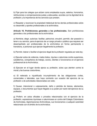 b) Fijar para los colegas que actúen como empleados suyos, salarios, honorarios,
retribuciones o compensaciones justas y adecuadas, acordes con la dignidad de la
profesión y la importancia de los servicios que prestan.
c) Respetar y reconocer la propiedad intelectual de los demás profesionales sobre
su desarrollo y aportes profesionales a la archivística.
Artículo 16. Prohibiciones generales a los profesionales. Son prohibiciones
generales a los profesionales de la archivística:
a) Nombrar, elegir, autorizar, facilitar, patrocinar, encubrir, permitir, dar posesión o
tener a su servicio, para el ejercicio de un cargo privado o público que requiera ser
desempeñado por profesionales de la archivística en forma permanente o
transitoria, a personas que ejerzan ilegalmente la profesión;
b) Permitir, tolerar o facilitar el ejercicio ilegal de la profesión regulada por esta ley;
c) Ejecutar actos de violencia, malos tratos, injurias o calumnias contra superiores,
subalternos, compañeros de trabajo, socios, clientes o funcionarios en el ejercicio
profesional de la Archivística;
d) Ejecutar en el lugar donde ejerza su profesión, actos que atenten contra la
moral y las buenas costumbres;
e) El reiterado e injustificado incumplimiento de las obligaciones civiles,
comerciales o laborales, que haya contraído con ocasión del ejercicio de su
profesión o de actividades relacionadas con este;
f) Causar, intencional o culposamente, daño o pérdida de bienes, elementos,
equipos, o documentos que hayan llegado a su poder por razón del ejercicio de su
profesión;
g) Proferir, en actos oficiales o privados relacionados con el ejercicio de la
profesión, expresiones injuriosas o calumniosas en contra del Colegio Colombiano
de Archivistas, Agremiaciones Archivísticas, sus funcionarios o cualquier autoridad
relacionada con el ámbito de la archivística;
 