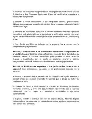 h) Incumplir las decisiones disciplinarias que imponga el Tribunal Nacional Ético de
Archivística o los Tribunales Regionales Éticos de Archivística respectivos u
obstaculizar su ejecución;
i) Solicitar o recibir directamente o por interpuesta persona, gratificaciones,
dádivas o recompensas en razón del ejercicio de su profesión, salvo autorización
contractual o legal.
j) Participar en licitaciones, concursar o suscribir contratos estatales y privados
cuyo objeto esté relacionado con el ejercicio de la archivística, estando incurso en
alguna de las inhabilidades e incompatibilidades que establecen la Constitución y
la ley;
k) Las demás prohibiciones incluidas en la presente ley y normas que la
complementen y reglamenten.
Artículo 17. Prohibiciones a los profesionales respecto de la dignidad de su
profesión. Son prohibiciones a los profesionales respecto de la dignidad de su
profesión: Recibir o conceder comisiones, participaciones u otros beneficios
ilegales o injustificados con el objeto de gestionar, obtener o acordar
designaciones de índole profesional o la encomienda de trabajo profesional.
Artículo 18. Prohibiciones especiales a los profesionales respecto de la
sociedad. Son prohibiciones especiales a los profesionales respecto de la
sociedad:
a) Ofrecer o aceptar trabajos en contra de las disposiciones legales vigentes, o
aceptar tareas que excedan el ámbito de ejercicio que le otorga su título y su
propia preparación;
b) Imponer su firma, a título gratuito u oneroso, en contratos, dictámenes,
memorias, informes, y toda otra documentación relacionada con el ejercicio
profesional, que no hayan sido estudiados, controlados o ejecutados
personalmente;
c) Expedir, permitir o contribuir para que se expidan títulos, diplomas, tarjetas
profesionales a personas que no reúnan los requisitos legales o reglamentarios
para ejercer esta profesión;
 