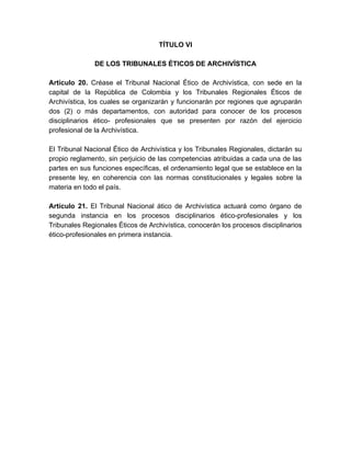 TÍTULO VI
DE LOS TRIBUNALES ÉTICOS DE ARCHIVÍSTICA
Artículo 20. Créase el Tribunal Nacional Ético de Archivística, con sede en la
capital de la República de Colombia y los Tribunales Regionales Éticos de
Archivística, los cuales se organizarán y funcionarán por regiones que agruparán
dos (2) o más departamentos, con autoridad para conocer de los procesos
disciplinarios ético- profesionales que se presenten por razón del ejercicio
profesional de la Archivística.
El Tribunal Nacional Ético de Archivística y los Tribunales Regionales, dictarán su
propio reglamento, sin perjuicio de las competencias atribuidas a cada una de las
partes en sus funciones específicas, el ordenamiento legal que se establece en la
presente ley, en coherencia con las normas constitucionales y legales sobre la
materia en todo el país.
Artículo 21. El Tribunal Nacional ático de Archivística actuará como órgano de
segunda instancia en los procesos disciplinarios ético-profesionales y los
Tribunales Regionales Éticos de Archivística, conocerán los procesos disciplinarios
ético-profesionales en primera instancia.
 