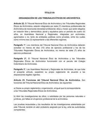 TÍTULO VII
ORGANIZACIÓN DE LOS TRIBUNALES ÉTICOS DE ARCHIVÍSTICA
Artículo 22. El Tribunal Nacional Ético de Archivística y los Tribunales Regionales
Éticos de Archivística, estarán integrados por siete (7) miembros profesionales de
Archivística de reconocida idoneidad profesional, ética y moral, que serán elegidos
en votación libre y democrática, plural y equitativa para un periodo de cuatro (4)
años, en Asambleas Nacional y Regionales, integradas por archivistas,
agremiados o no, tanto de entidades públicas como privadas, entre los cuales
como mínimo tres (3) representarán a las diferentes regiones.
Parágrafo 1°. Los miembros del Tribunal Nacional Ético de Archivística deberán
acreditar no menos de diez (10) años de ejercicio profesional y los de los
Tribunales Regionales Éticos de Archivística, no menos de siete (7) años de
ejercicio profesional.
Parágrafo 2°. El Tribunal Nacional Ético de Archivística y los Tribunales
Regionales Éticos de Archivística funcionarán con el peculio del Colegio
Colombiano de Archivistas.
Parágrafo 3°. Las Asambleas Nacional y Regionales de Archivistas, de que trata
el presente artículo, expedirán su propio reglamento de acuerdo a las
disposiciones legales vigentes.
Artículo 23. Funciones del Tribunal Nacional Ético de Archivística. Son
funciones del Tribunal Nacional Ético de Archivística, las siguientes:
a) Darse su propio reglamento y organización, al igual que lo correspondiente
a los Tribunales Regionales Éticos de Archivística;
b) Abrir las investigaciones de oficio, o solicitadas por las personas naturales o
jurídicas, por faltas en el ejercicio profesional de la archivística.
Las pruebas recaudadas y los resultados de las investigaciones adelantadas por
este Tribunal, tendrán el valor probatorio asignado por la ley, ante las autoridades
competentes;
 