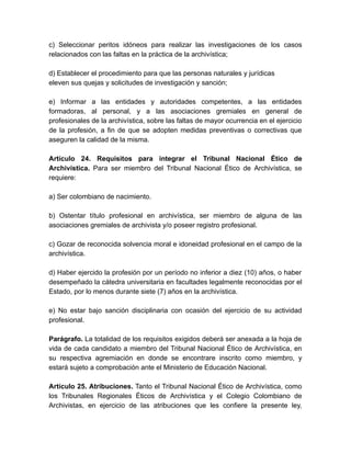 c) Seleccionar peritos idóneos para realizar las investigaciones de los casos
relacionados con las faltas en la práctica de la archivística;
d) Establecer el procedimiento para que las personas naturales y jurídicas
eleven sus quejas y solicitudes de investigación y sanción;
e) Informar a las entidades y autoridades competentes, a las entidades
formadoras, al personal, y a las asociaciones gremiales en general de
profesionales de la archivística, sobre las faltas de mayor ocurrencia en el ejercicio
de la profesión, a fin de que se adopten medidas preventivas o correctivas que
aseguren la calidad de la misma.
Artículo 24. Requisitos para integrar el Tribunal Nacional Ético de
Archivística. Para ser miembro del Tribunal Nacional Ético de Archivística, se
requiere:
a) Ser colombiano de nacimiento.
b) Ostentar título profesional en archivística, ser miembro de alguna de las
asociaciones gremiales de archivista y/o poseer registro profesional.
c) Gozar de reconocida solvencia moral e idoneidad profesional en el campo de la
archivística.
d) Haber ejercido la profesión por un período no inferior a diez (10) años, o haber
desempeñado la cátedra universitaria en facultades legalmente reconocidas por el
Estado, por lo menos durante siete (7) años en la archivística.
e) No estar bajo sanción disciplinaria con ocasión del ejercicio de su actividad
profesional.
Parágrafo. La totalidad de los requisitos exigidos deberá ser anexada a la hoja de
vida de cada candidato a miembro del Tribunal Nacional Ético de Archivística, en
su respectiva agremiación en donde se encontrare inscrito como miembro, y
estará sujeto a comprobación ante el Ministerio de Educación Nacional.
Artículo 25. Atribuciones. Tanto el Tribunal Nacional Ético de Archivística, como
los Tribunales Regionales Éticos de Archivística y el Colegio Colombiano de
Archivistas, en ejercicio de las atribuciones que les confiere la presente ley,
 