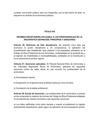 cumplen una función pública, pero sus integrantes, por el solo hecho de serlo, no
adquieren el carácter de funcionarios públicos.
TÍTULO VIII
RÉGIMEN DISCIPLINARIO APLICABLE A LOS PROFESIONALES DE LA
ARCHIVÍSTICA DEFINICIÓN, PRINCIPIOS Y SANCIONES
Artículo 26. Definición de falta disciplinaria. Se entiende como falta que
promueva la acción disciplinaria y, en consecuencia, la aplicación del
procedimiento aquí establecido; toda violación a los postulados señalados en el
Código de Ética Profesional de los Archivistas, contemplados en la presente ley y
el régimen de inhabilidades e incompatibilidades, señalados en la Constitución y
en el ordenamiento jurídico vigente.
Artículo 27. Sanciones aplicables. El Tribunal Nacional Ético de Archivística y
los Tribunales Regionales Éticos de Archivística, aplicarán las siguientes
sanciones contra las faltas éticas en que incurran los profesionales de la
archivística:
a) Amonestación escrita.
b) Suspensión en el ejercicio de la profesión hasta por cinco (5) años.
c) Cancelación de la tarjeta profesional.
Artículo 28. Escala de sanciones. Los profesionales de la archivística a quienes
se les compruebe la violación de normas del Código de Ética Profesional adoptado
en la presente ley, estarán sometidos a las siguientes sanciones:
a) Las faltas calificadas como leves siempre y cuando el profesional no registre
antecedentes disciplinarios, darán lugar a la aplicación de la amonestación escrita;
 