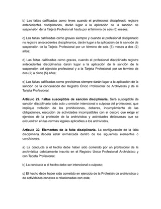 b) Las faltas calificadas como leves cuando el profesional disciplinado registre
antecedentes disciplinarios, darán lugar a la aplicación de la sanción de
suspensión de la Tarjeta Profesional hasta por el término de seis (6) meses;
c) Las faltas calificadas como graves siempre y cuando el profesional disciplinado
no registre antecedentes disciplinarios, darán lugar a la aplicación de la sanción de
suspensión de la Tarjeta Profesional por un término de seis (6) meses a dos (2)
años;
d) Las faltas calificadas como graves, cuando el profesional disciplinado registre
antecedentes disciplinarios darán lugar a la aplicación de la sanción de la
suspensión del ejercicio profesional y a la Tarjeta Profesional por un término de
dos (2) a cinco (5) años;
e) Las faltas calificadas como gravísimas siempre darán lugar a la aplicación de la
sanción de la cancelación del Registro Único Profesional de Archivistas y de la
Tarjeta Profesional.
Artículo 29. Faltas susceptible de sanción disciplinaria. Será susceptible de
sanción disciplinaria todo acto u omisión intencional o culposa del profesional, que
implique violación de las prohibiciones, deberes, incumplimiento de las
obligaciones, ejecución de actividades incompatibles con el decoro que exige el
ejercicio de la profesión de la archivística y actividades delictuosas que se
encuentren en las normas legales aplicables a los archivistas.
Artículo 30. Elementos de la falta disciplinaria. La configuración de la falta
disciplinaria deberá estar enmarcada dentro de los siguientes elementos o
condiciones:
a) La conducta o el hecho debe haber sido cometido por un profesional de la
archivística debidamente inscrito en el Registro Único Profesional Archivístico y
con Tarjeta Profesional;
b) La conducta o el hecho debe ser intencional o culposo;
c) El hecho debe haber sido cometido en ejercicio de la Profesión de archivística o
de actividades conexas o relacionadas con esta;
 