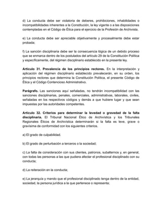 d) La conducta debe ser violatoria de deberes, prohibiciones, inhabilidades o
incompatibilidades inherentes a la Constitución, la ley vigente o a las disposiciones
contempladas en el Código de Ética para el ejercicio de la Profesión de Archivista.
e) La conducta debe ser apreciable objetivamente y procesalmente debe estar
probada;
f) La sanción disciplinaria debe ser la consecuencia lógica de un debido proceso
que se enmarca dentro de los postulados del artículo 29 de la Constitución Política
y específicamente, del régimen disciplinario establecido en la presente ley.
Artículo 31. Prevalencia de los principios rectores. En la interpretación y
aplicación del régimen disciplinario establecido prevalecerán, en su orden, los
principios rectores que determina la Constitución Política, el presente Código de
Ética y el Código Contencioso Administrativo.
Parágrafo. Las sanciones aquí señaladas, no tendrán incompatibilidad con las
sanciones disciplinarias, penales, comerciales, administrativas, laborales, civiles,
señaladas en los respectivos códigos y demás a que hubiere lugar y que sean
impuestas por las autoridades competentes.
Artículo 32. Criterios para determinar la levedad o gravedad de la falta
disciplinaria. El Tribunal Nacional Ético de Archivística y los Tribunales
Regionales Éticos de Archivística determinarán si la falta es leve, grave o
gravísima de conformidad con los siguientes criterios.
a) El grado de culpabilidad.
b) El grado de perturbación a terceros o la sociedad;
c) La falta de consideración con sus clientes, patronos, subalternos y, en general,
con todas las personas a las que pudiera afectar el profesional disciplinado con su
conducta;
d) La reiteración en la conducta;
e) La jerarquía y mando que el profesional disciplinado tenga dentro de la entidad,
sociedad, la persona jurídica a la que pertenece o representa;
 
