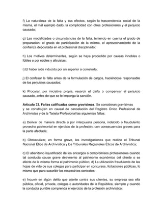 f) La naturaleza de la falta y sus efectos, según la trascendencia social de la
misma, el mal ejemplo dado, la complicidad con otros profesionales y el perjuicio
causado;
g) Las modalidades o circunstancias de la falta, teniendo en cuenta el grado de
preparación, el grado de participación de la misma, el aprovechamiento de la
confianza depositada en el profesional disciplinado;
h) Los motivos determinantes, según se haya procedido por causas innobles o
fútiles o por nobles y altruistas;
i) El haber sido inducido por un superior a cometerla;
j) El confesar la falta antes de la formulación de cargos, haciéndose responsable
de los perjuicios causados;
k) Procurar, por iniciativa propia, resarcir el daño o compensar el perjuicio
causado, antes de que se le imponga la sanción.
Artículo 33. Faltas calificadas como gravísimas. Se consideran gravísimas
y se constituyen en causal de cancelación del Registro Único Profesional de
Archivistas y de la Tarjeta Profesional las siguientes faltas:
a) Derivar de manera directa o por interpuesta persona, indebido o fraudulento
provecho patrimonial en ejercicio de la profesión, con consecuencias graves para
la parte afectada;
b) Obstaculizar, en forma grave, las investigaciones que realice el Tribunal
Nacional Ético de Archivística y los Tribunales Regionales Éticos de Archivística;
c) El abandono injustificado de los encargos o compromisos profesionales cuando
tal conducta cause grave detrimento al patrimonio económico del cliente o se
afecte de la misma forma el patrimonio público; d) La utilización fraudulenta de las
hojas de vida de sus colegas para participar en concursos, licitaciones públicas, lo
mismo que para suscribir los respectivos contratos;
e) Incurrir en algún delito que atente contra sus clientes, su empresa sea ella
pública, oficial, privada, colegas o autoridades de la República, siempre y cuando
la conducta punible comprenda el ejercicio de la profesión archivística;
 