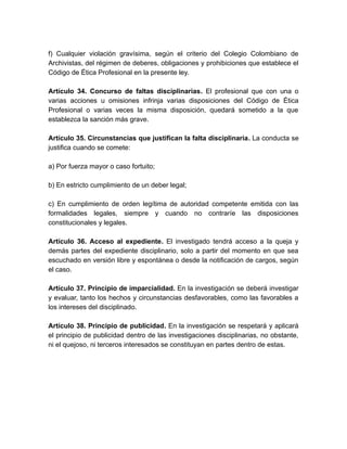 f) Cualquier violación gravísima, según el criterio del Colegio Colombiano de
Archivistas, del régimen de deberes, obligaciones y prohibiciones que establece el
Código de Ética Profesional en la presente ley.
Artículo 34. Concurso de faltas disciplinarias. El profesional que con una o
varias acciones u omisiones infrinja varias disposiciones del Código de Ética
Profesional o varias veces la misma disposición, quedará sometido a la que
establezca la sanción más grave.
Artículo 35. Circunstancias que justifican la falta disciplinaria. La conducta se
justifica cuando se comete:
a) Por fuerza mayor o caso fortuito;
b) En estricto cumplimiento de un deber legal;
c) En cumplimiento de orden legítima de autoridad competente emitida con las
formalidades legales, siempre y cuando no contraríe las disposiciones
constitucionales y legales.
Artículo 36. Acceso al expediente. El investigado tendrá acceso a la queja y
demás partes del expediente disciplinario, solo a partir del momento en que sea
escuchado en versión libre y espontánea o desde la notificación de cargos, según
el caso.
Artículo 37. Principio de imparcialidad. En la investigación se deberá investigar
y evaluar, tanto los hechos y circunstancias desfavorables, como las favorables a
los intereses del disciplinado.
Artículo 38. Principio de publicidad. En la investigación se respetará y aplicará
el principio de publicidad dentro de las investigaciones disciplinarias, no obstante,
ni el quejoso, ni terceros interesados se constituyan en partes dentro de estas.
 