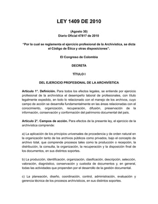 LEY 1409 DE 2010
(Agosto 30)
Diario Oficial 47817 de 2010
“Por la cual se reglamenta el ejercicio profesional de la Archivística, se dicta
el Código de Ética y otras disposiciones”.
El Congreso de Colombia
DECRETA
TÍTULO I
DEL EJERCICIO PROFESIONAL DE LA ARCHIVÍSTICA
Artículo 1°. Definición. Para todos los efectos legales, se entiende por ejercicio
profesional de la archivística el desempeño laboral de profesionales, con título
legalmente expedido, en todo lo relacionado con el manejo de los archivos, cuyo
campo de acción se desarrolla fundamentalmente en las áreas relacionadas con el
conocimiento, organización, recuperación, difusión, preservación de la
información, conservación y conformación del patrimonio documental del país.
Artículo 2°. Campos de acción. Para efectos de la presente ley, el ejercicio de la
archivística comprende:
a) La aplicación de los principios universales de procedencia y de orden natural en
la organización tanto de los archivos públicos como privados, bajo el concepto de
archivo total, que comprende procesos tales como la producción o recepción, la
distribución, la consulta, la organización, la recuperación y la disposición final de
los documentos, en sus distintos soportes.
b) La producción, identificación, organización, clasificación, descripción, selección,
valoración, diagnóstico, conservación y custodia de documentos y, en general,
todas las actividades que propenden por el desarrollo de la gestión documental.
c) La planeación, diseño, coordinación, control, administración, evaluación y
gerencia técnica de los procesos archivísticos, en sus distintos soportes.
 