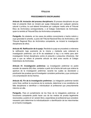 TÍTULO IX
PROCEDIMIENTO DISCIPLINARIO
Artículo 39. Iniciación del proceso disciplinario. El proceso disciplinario de que
trata el presente título se iniciará por queja interpuesta por cualquier persona
natural o jurídica, la cual deberá formularse por cualquier medio ante el Tribunal
Ético de Archivística correspondiente, o al Colegio Colombiano de Archivistas,
quien lo remitirá al Tribunal Ético de Archivística competente.
Parágrafo. No obstante, en los casos de público conocimiento o hecho notorio y
cuya gravedad lo amerite, a juicio del Tribunal Nacional Ético de Archivística y del
Tribunal Regional Ético de Archivística competente, se iniciará la investigación
disciplinaria de oficio.
Artículo 40. Ratificación de la queja. Recibida la queja se procederá a ordenarse
la ratificación bajo juramento de la misma y mediante auto ordenará la
investigación preliminar, con el fin de establecer si hay o no mérito para abrir
investigación formal disciplinaria contra el presunto o presuntos infractores. Del
auto a que se refiere el presente artículo se dará aviso escrito al Colegio
Colombiano de Archivistas.
Artículo 41. Investigación preliminar. La investigación preliminar no podrá
exceder de sesenta (60) días, contados a partir de la fecha del auto que ordena la
apertura de la investigación preliminar, durante los cuales se decretarán y
practicarán las pruebas que el investigador considere pertinentes y que conduzcan
a la comprobación de los hechos.
Artículo 42. Fin de la investigación preliminar. La indagación preliminar tendrá
como fines verificar la ocurrencia de la conducta, determinar si es constitutiva de
falta disciplinaria e identificar o individualizar al profesional que presuntamente
intervino en ella.
Parágrafo. Para el cumplimiento de los fines de la indagatoria preliminar, el
funcionario competente podrá hacer uso de los medios de prueba legalmente
reconocidos y podrá oír en versión libre y espontánea al profesional que considere
necesario para determinar la individualización o identificación de los intervinientes
en el hecho investigado.
 