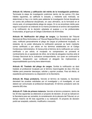 Artículo 43. Informe y calificación del mérito de la investigación preliminar.
Terminada la etapa de investigación preliminar dentro de los quince (15) días
hábiles siguientes, se calificará lo actuado, y mediante auto motivado, se
determinará si hay o no mérito para adelantar la investigación formal disciplinaria
en contra del profesional disciplinado, en caso afirmativo, se le formulará en el
mismo auto, el correspondiente pliego de cargos. Si no se encontrare mérito para
seguir la actuación se ordenará en la misma providencia el archivo del expediente
y la notificación de la decisión adoptada al quejoso y a los profesionales
involucrados, al igual que al Colegio Colombiano de Archivistas.
Artículo 44. Notificación del pliego de cargos. La Secretaría del Tribunal
Nacional de Ética Archivística o el Tribunal Regional Ético de Archivística, según el
caso, notificará personalmente el pliego de cargos al profesional inculpado, no
obstante, de no poder efectuarse la notificación personal, se harán mediante
correo certificado o por edicto en los términos establecidos en el Código
Contencioso Administrativo. Si transcurrido el término de la notificación por correo
certificado o por edicto, el inculpado no compareciera se proveerá el
nombramiento de un apoderado de oficio, de la lista de abogados inscritos ante el
Consejo Seccional de la Judicatura correspondiente, con quien se continuará la
actuación, designación que conllevará al abogado las implicaciones y
responsabilidades que la ley tiene determinado.
Artículo 45. Traslado del pliego de cargos. Surtida la notificación se dará
traslado al profesional inculpado por el término improrrogable de diez (10) días
hábiles para presentar descargos, solicitar y aportar pruebas. Para tal efecto, el
expediente permanecerá a su disposición en la Secretaría.
Artículo 46. Etapa probatoria. Vencido el término de traslado, la Secretaría
decretará las pruebas solicitadas por el investigador y el investigado, el cual
deberá ser comunicado al profesional disciplinado. El término probatorio será de
sesenta (60) días.
Artículo 47. Fallo de primera instancia. Vencido el término probatorio, dentro de
los 30 días siguientes se elaborará un proyecto de decisión, el cual se radicará en
la Secretaría para ser sometido, la consideración de la plenaria del Tribunal, en un
tiempo máximo de 60 días siguientes a su radicación. El proyecto de decisión
podrá ser aceptado, aclararlo, modificarlo o revocarlo.
 