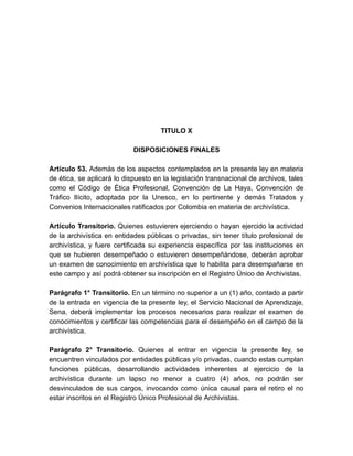 TITULO X
DISPOSICIONES FINALES
Artículo 53. Además de los aspectos contemplados en la presente ley en materia
de ética, se aplicará lo dispuesto en la legislación transnacional de archivos, tales
como el Código de Ética Profesional, Convención de La Haya, Convención de
Tráfico Ilícito, adoptada por la Unesco, en lo pertinente y demás Tratados y
Convenios Internacionales ratificados por Colombia en materia de archivística.
Artículo Transitorio. Quienes estuvieren ejerciendo o hayan ejercido la actividad
de la archivística en entidades públicas o privadas, sin tener título profesional de
archivística, y fuere certificada su experiencia específica por las instituciones en
que se hubieren desempeñado o estuvieren desempeñándose, deberán aprobar
un examen de conocimiento en archivística que lo habilita para desempañarse en
este campo y así podrá obtener su inscripción en el Registro Único de Archivistas.
Parágrafo 1° Transitorio. En un término no superior a un (1) año, contado a partir
de la entrada en vigencia de la presente ley, el Servicio Nacional de Aprendizaje,
Sena, deberá implementar los procesos necesarios para realizar el examen de
conocimientos y certificar las competencias para el desempeño en el campo de la
archivística.
Parágrafo 2° Transitorio. Quienes al entrar en vigencia la presente ley, se
encuentren vinculados por entidades públicas y/o privadas, cuando estas cumplan
funciones públicas, desarrollando actividades inherentes al ejercicio de la
archivística durante un lapso no menor a cuatro (4) años, no podrán ser
desvinculados de sus cargos, invocando como única causal para el retiro el no
estar inscritos en el Registro Único Profesional de Archivistas.
 