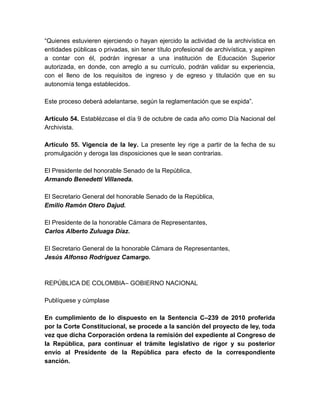 “Quienes estuvieren ejerciendo o hayan ejercido la actividad de la archivística en
entidades públicas o privadas, sin tener título profesional de archivística, y aspiren
a contar con él, podrán ingresar a una institución de Educación Superior
autorizada, en donde, con arreglo a su currículo, podrán validar su experiencia,
con el lleno de los requisitos de ingreso y de egreso y titulación que en su
autonomía tenga establecidos.
Este proceso deberá adelantarse, según la reglamentación que se expida”.
Artículo 54. Establézcase el día 9 de octubre de cada año como Día Nacional del
Archivista.
Artículo 55. Vigencia de la ley. La presente ley rige a partir de la fecha de su
promulgación y deroga las disposiciones que le sean contrarias.
El Presidente del honorable Senado de la República,
Armando Benedetti Villaneda.
El Secretario General del honorable Senado de la República,
Emilio Ramón Otero Dajud.
El Presidente de la honorable Cámara de Representantes,
Carlos Alberto Zuluaga Díaz.
El Secretario General de la honorable Cámara de Representantes,
Jesús Alfonso Rodríguez Camargo.
REPÚBLICA DE COLOMBIA– GOBIERNO NACIONAL
Publíquese y cúmplase
En cumplimiento de lo dispuesto en la Sentencia C–239 de 2010 proferida
por la Corte Constitucional, se procede a la sanción del proyecto de ley, toda
vez que dicha Corporación ordena la remisión del expediente al Congreso de
la República, para continuar el trámite legislativo de rigor y su posterior
envío al Presidente de la República para efecto de la correspondiente
sanción.
 