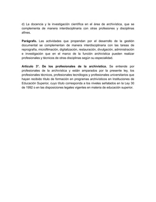 d) La docencia y la investigación científica en el área de archivística, que se
complementa de manera interdisciplinaria con otras profesiones y disciplinas
afines.
Parágrafo. Las actividades que propendan por el desarrollo de la gestión
documental se complementan de manera interdisciplinaria con las tareas de
reprografía, microfilmación, digitalización, restauración, divulgación, administración
e investigación que en el marco de la función archivística pueden realizar
profesionales y técnicos de otras disciplinas según su especialidad.
Artículo 3°. De los profesionales de la archivística. Se entiende por
profesionales de la archivística y están amparados por la presente ley, los
profesionales técnicos, profesionales tecnólogos y profesionales universitarios que
hayan recibido título de formación en programas archivísticos en Instituciones de
Educación Superior, cuyo título corresponda a los niveles señalados en la Ley 30
de 1992 o en las disposiciones legales vigentes en materia de educación superior.
 