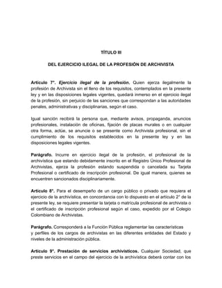 TÍTULO III
DEL EJERCICIO ILEGAL DE LA PROFESIÓN DE ARCHIVISTA
Artículo 7°. Ejercicio ilegal de la profesión. Quien ejerza ilegalmente la
profesión de Archivista sin el lleno de los requisitos, contemplados en la presente
ley y en las disposiciones legales vigentes, quedará inmerso en el ejercicio ilegal
de la profesión, sin perjuicio de las sanciones que correspondan a las autoridades
penales, administrativas y disciplinarias, según el caso.
Igual sanción recibirá la persona que, mediante avisos, propaganda, anuncios
profesionales, instalación de oficinas, fijación de placas murales o en cualquier
otra forma, actúe, se anuncie o se presente como Archivista profesional, sin el
cumplimiento de los requisitos establecidos en la presente ley y en las
disposiciones legales vigentes.
Parágrafo. Incurre en ejercicio ilegal de la profesión, el profesional de la
archivística que estando debidamente inscrito en el Registro Único Profesional de
Archivistas, ejerza la profesión estando suspendida o cancelada su Tarjeta
Profesional o certificado de inscripción profesional. De igual manera, quienes se
encuentren sancionados disciplinariamente.
Artículo 8°. Para el desempeño de un cargo público o privado que requiera el
ejercicio de la archivística, en concordancia con lo dispuesto en el artículo 2° de la
presente ley, se requiere presentar la tarjeta o matrícula profesional de archivista o
el certificado de inscripción profesional según el caso, expedido por el Colegio
Colombiano de Archivistas.
Parágrafo. Corresponderá a la Función Pública reglamentar las características
y perfiles de los cargos de archivistas en las diferentes entidades del Estado y
niveles de la administración pública.
Artículo 9°. Prestación de servicios archivísticos. Cualquier Sociedad, que
preste servicios en el campo del ejercicio de la archivística deberá contar con los
 