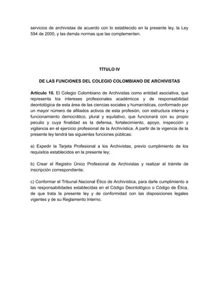 servicios de archivistas de acuerdo con lo establecido en la presente ley, la Ley
594 de 2000, y las demás normas que las complementen.
TÍTULO IV
DE LAS FUNCIONES DEL COLEGIO COLOMBIANO DE ARCHIVISTAS
Artículo 10. El Colegio Colombiano de Archivistas como entidad asociativa, que
representa los intereses profesionales académicos y de responsabilidad
deontológica de esta área de las ciencias sociales y humanísticas, conformado por
un mayor número de afiliados activos de esta profesión, con estructura interna y
funcionamiento democrático, plural y equitativo, que funcionará con su propio
peculio y cuya finalidad es la defensa, fortalecimiento, apoyo, inspección y
vigilancia en el ejercicio profesional de la Archivística. A partir de la vigencia de la
presente ley tendrá las siguientes funciones públicas:
a) Expedir la Tarjeta Profesional a los Archivistas, previo cumplimiento de los
requisitos establecidos en la presente ley;
b) Crear el Registro Único Profesional de Archivistas y realizar el trámite de
inscripción correspondiente;
c) Conformar el Tribunal Nacional Ético de Archivística, para darle cumplimiento a
las responsabilidades establecidas en el Código Deontológico o Código de Ética,
de que trata la presente ley y de conformidad con las disposiciones legales
vigentes y de su Reglamento Interno.
 