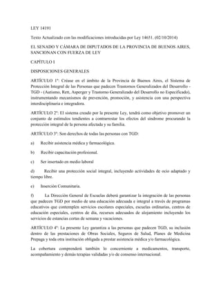 LEY 14191
Texto Actualizado con las modificaciones introducidas por Ley 14651. (02/10/2014)
EL SENADO Y CÁMARA DE DIPUTADOS DE LA PROVINCIA DE BUENOS AIRES,
SANCIONAN CON FUERZA DE LEY
CAPÍTULO I
DISPOSICIONES GENERALES
ARTÍCULO 1º: Créase en el ámbito de la Provincia de Buenos Aires, el Sistema de
Protección Integral de las Personas que padecen Trastornos Generalizados del Desarrollo -
TGD - (Autismo, Rett, Asperger y Trastorno Generalizado del Desarrollo no Especificado),
instrumentando mecanismos de prevención, promoción, y asistencia con una perspectiva
interdisciplinaria e integradora.
ARTÍCULO 2º: El sistema creado por la presente Ley, tendrá como objetivo promover un
conjunto de estímulos tendientes a contrarrestar los efectos del síndrome procurando la
protección integral de la persona afectada y su familia.
ARTÍCULO 3º: Son derechos de todas las personas con TGD:
a) Recibir asistencia médica y farmacológica.
b) Recibir capacitación profesional.
c) Ser insertado en medio laboral
d) Recibir una protección social integral, incluyendo actividades de ocio adaptado y
tiempo libre.
e) Inserción Comunitaria.
f) La Dirección General de Escuelas deberá garantizar la integración de las personas
que padecen TGD por medio de una educación adecuada e integral a través de programas
educativos que contemplen servicios escolares especiales, escuelas ordinarias, centros de
educación especiales, centros de día, recursos adecuados de alojamiento incluyendo los
servicios de estancias cortas de semana y vacaciones.
ARTÍCULO 4º: La presente Ley garantiza a las personas que padecen TGD, su inclusión
dentro de las prestaciones de Obras Sociales, Seguros de Salud, Planes de Medicina
Prepaga y toda otra institución obligada a prestar asistencia médica y/o farmacológica.
La cobertura comprenderá también lo concerniente a medicamentos, transporte,
acompañamiento y demás terapias validadas y/o de consenso internacional.
 