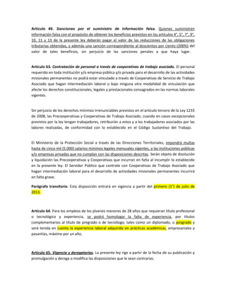 Artículo 49. Sanciones por el suministro de información falsa. Quienes suministren
información falsa con el propósito de obtener los beneficios previstos en los artículos 4°, 5°, 7°, 9°,
10, 11 y 13 de la presente ley deberán pagar el valor de las reducciones de las obligaciones
tributarias obtenidas, y además una sanción correspondiente al doscientos por ciento (200%) del
valor de tales beneficios, sin perjuicio de las sanciones penales a que haya lugar.


Artículo 63. Contratación de personal a través de cooperativas de trabajo asociado. El personal
requerido en toda institución y/o empresa pública y/o privada para el desarrollo de las actividades
misionales permanentes no podrá estar vinculado a través de Cooperativas de Servicio de Trabajo
Asociado que hagan intermediación laboral o bajo ninguna otra modalidad de vinculación que
afecte los derechos constitucionales, legales y prestacionales consagrados en las normas laborales
vigentes.


Sin perjuicio de los derechos mínimos irrenunciables previstos en el artículo tercero de la Ley 1233
de 2008, las Precooperativas y Cooperativas de Trabajo Asociado, cuando en casos excepcionales
previstos por la ley tengan trabajadores, retribuirán a estos y a los trabajadores asociados por las
labores realizadas, de conformidad con lo establecido en el Código Sustantivo del Trabajo.


El Ministerio de la Protección Social a través de las Direcciones Territoriales, impondrá multas
hasta de cinco mil (5.000) salarios mínimos legales mensuales vigentes, a las instituciones públicas
y/o empresas privadas que no cumplan con las disposiciones descritas. Serán objeto de disolución
y liquidación las Precooperativas y Cooperativas que incurran en falta al incumplir lo establecido
en la presente ley. El Servidor Público que contrate con Cooperativas de Trabajo Asociado que
hagan intermediación laboral para el desarrollo de actividades misionales permanentes incurrirá
en falta grave.

Parágrafo transitorio. Esta disposición entrará en vigencia a partir del primero (1°) de julio de
2013.



Artículo 64. Para los empleos de los jóvenes menores de 28 años que requieran título profesional
o tecnológico y experiencia, se podrá homologar la falta de experiencia, por títulos
complementarios al título de pregrado o de tecnólogo, tales como un diplomado, o posgrado y
será tenida en cuenta la experiencia laboral adquirida en prácticas académicas, empresariales y
pasantías, máximo por un año.



Artículo 65. Vigencia y derogatorias. La presente ley rige a partir de la fecha de su publicación y
promulgación y deroga o modifica las disposiciones que le sean contrarias.
 