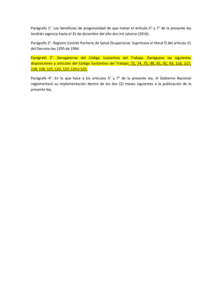 Parágrafo 1°. Los beneficios de progresividad de que tratan el artículo 5° y 7° de la presente ley
tendrán vigencia hasta el 31 de diciembre del año dos mil catorce (2014).

Parágrafo 2°. Registro Comité Paritario de Salud Ocupacional. Suprímase el literal f) del artículo 21
del Decreto-ley 1295 de 1994.

Parágrafo 3°. Derogatorias del Código Sustantivo del Trabajo. Deróguese las siguientes
disposiciones y artículos del Código Sustantivo del Trabajo: 72, 74, 75, 90, 91, 92, 93, 116, 117,
118, 120, 121, 122, 123, 124 y 125.

Parágrafo 4°. En lo que hace a los artículos 5° y 7° de la presente ley, el Gobierno Nacional
reglamentará su implementación dentro de los dos (2) meses siguientes a la publicación de la
presente ley.
 