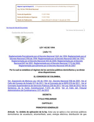   Régimen Legal de Bogotá D.C.    © Propiedad de la Secretaría General de la Alcaldía Mayor de Bogotá D.C.  
  Ley 142 de 1994 Nivel Nacional
 
  Fecha de Expedición: 11/07/1994  
  Fecha de Entrada en Vigencia: 11/07/1994  
  Medio de Publicación: Diario Oficial 41.433 del 11 de julio de 1994  
  Ver Hoja de Vida del Documento
Ver temas del documento
  Contenido del Documento   
   
 
LEY 142 DE 1994
(Julio 11)
 Reglamentada Parcialmente por el Decreto Nacional 1641 de 1994, Reglamentado por el
Decreto Nacional 2785 de 1994, Reglamentada por el Decreto Nacional 3087 de 1997,
Reglamentada por el Decreto Nacional 302 de 2000, Reglamentada por el Decreto
Nacional 847 de 2001, Reglamentada por el Decreto Nacional 1713 de 2002,
Reglamentada parcialmente por el Decreto Nacional 549 de 2007
Por la cual se establece el régimen de los servicios públicos domiciliarios y se dictan
otras disposiciones.
EL CONGRESO DE COLOMBIA,
Ver  Exposición de Motivos Ley 142 de 1994 ,Ver  Decreto Nacional 958 de 2001, Ver el
Fallo del Consejo de Estado 917 de 2011, Ver el Concepto de la SSPD 074 de 2011 , Ver el
Concepto Supertendencia de Servicios Públicos 230 de 2011, Ver Ley 1506 de 2012, Ver la
Sentencia de la Corte Constitucional T-273 de 2012, Ver el Fallo del Tribunal
Administrativo de Cundinamarca 1371 de 2012
DECRETA:
TITULO PRELIMINAR
CAPITULO I
PRINCIPIOS GENERALES
Artículo  1o. Ambito de aplicación de la ley. Esta Ley se aplica a los servicios públicos
domiciliarios de acueducto, alcantarillado, aseo, energía eléctrica, distribución de gas
 