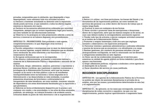 privadas, computables para la jubilación, que desempeñe o haya
desempeñado, como asimismo toda otra actividad lucrativa.
o) Declarar y mantener actualizado su domicilio ante la repartición
donde presta servicios, el que subsistirá a todos los efectos legales
mientras no denuncie otro nuevo.
p) Declarar en los sumarios administrativos ordenados por autoridad
competente, siempre que no tuviere impedimento legal para hacerlo,
así como también en las informaciones sumarias.
q) Observar la vía jerárquica en toda presentación referida a actos de
servicio y mientras no se hubiere dispuesto otro procedimiento.
ARTÍCULO 79.- PROHIBICIONES. Está prohibido a todo agente,
complementariamente a lo que dispongan otras normas y
reglamentaciones:
a) Percibir estipendios o recompensas que no sean los determinados
por las normas vigentes, aceptar dádivas u obsequios que se ofrezcan
como retribución de actos inherentes a sus funciones o como
consecuencia de ellas.
b) Arrogarse atribuciones que no le correspondan.
c) Ser directa o indirectamente, proveedor o contratista habitual u
ocasional de la Administración Pública o dependiente o asociado de las
mismas.
d) Asociarse, dirigir, administrar, asesorar, patrocinar o representar a
personas físicas o jurídicas, que cuestionen o exploten concesiones o
privilegios de la Administración Provincial, salvo que las mismas
cumplan un fin social o de bien público y que no se manifiesten
incompatibilidades entre las funciones o tareas asignadas en la
Administración y las desarrolladas en tales entidades, ni puedan
presumirse situaciones de favoritismo o arbitrariedad en el
otorgamiento de tales beneficios, así como también, mantener relación
de dependencia con entes directamente fiscalizados por la repartición a
que pertenezca.
e) Referirse en forma evidentemente despectiva por la prensa o por
cualquier otro medio, a las autoridades o a los actos de ellas emanados,
pudiendo, sin embargo, en trabajos firmados o de evidente autoría,
criticarlos desde un punto de vista doctrinario o de la organización del
servicio.
f) Retirar y/o utilizar, con fines particulares, los bienes del Estado y los
documentos de las reparticiones públicas, así como también los
servicios del personal a su orden dentro del horario de trabajo que el
mismo tenga fijado.
g) Practicar la usura en cualquiera de sus formas.
h) Hacer circular o promover listas de suscripciones o donaciones
dentro de la repartición, salvo que las mismas cumplan un fin social, en
cuyo caso deberá mediar la correspondiente autorización superior.
i) Vender todo tipo de artículos o ejercer cualquier actividad comercial
en el ámbito de la Administración Pública.
j) Promover o aceptar homenajes y todo otro acto que implique
sumisión u obsecuencia a los superiores jerárquicos.
k) Patrocinar trámites o gestiones administrativas o judiciales referentes
a asuntos de terceros que se encuentren o no oficialmente a su cargo.
l) Realizar gestiones, por conducto de personas extrañas a las que
jerárquicamente corresponda, en todo lo relacionado con los derechos
y obligaciones establecidos en este régimen.
m) Hacer uso de las credenciales otorgadas por el servicio para
autenticar su calidad de agente público en forma indebida o para fines
ajenos a sus funciones.
n) Exigir adhesiones políticas, religiosas o sindicales a otros agentes en
el desempeño de su función.
o) Hacer abandono del servicio sin causa justificada.
REGIMEN DISCIPLINARIO
ARTÍCULO 80.- Los agentes de la Administración Pública de la Provincia
no podrán ser objeto de sanciones disciplinarias ni privados de su
empleo, sino por las causas y procedimientos determinados en esta Ley
y su reglamentación.
ARTÍCULO 81.- Se aplicarán, en los casos que corresponda, sanciones
disciplinarias de orden correctivo o expulsivo, las que a su vez
respectivamente, podrán implicar apercibimiento o suspensión hasta
16
 