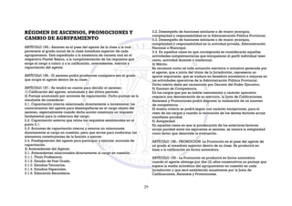 RÉGIMEN DE ASCENSOS, PROMOCIONES Y
CAMBIO DE AGRUPAMIENTO
ARTÍCULO 155.- Ascenso es el pase del agente de la clase a la cual
pertenece al grado inicial de la clase inmediata superior de cada
agrupamiento. Está supeditado a la existencia de vacante real en el
respectivo Plantel Básico, a la cumplimentación de los requisitos que
exige el cargo a cubrir y a la calificación, antecedentes, méritos y
capacitación del agente.
ARTÍCULO 156.- El ascenso podrá producirse cualquiera sea el grado
que ocupe el agente dentro de su clase.
ARTÍCULO 157.- Se tendrá en cuenta para decidir el ascenso:
1) Calificación del agente, acumulada y del último período.
2) Puntaje acumulado por acciones de capacitación. Dicho puntaje es la
resultante de considerar:
2.1. Capacitación interna relacionada directamente a incrementar los
conocimientos del agente para desempeñarse en el cargo objeto del
ascenso, especialmente cuando dicha acción constituya un requisito
fundamental para la cobertura del cargo.
2.2. Capacitación externa que reúna los requisitos establecidos en el
punto 2.1.
2.3. Acciones de capacitación interna y externa no relacionada
directamente al cargo en cuestión, pero que sirvan para conformar los
elementos constituyentes de la función a ejercer.
2.4. Predisposición del agente para participar y ejecutar acciones de
capacitación.
3) Antecedentes del Agente:
3.1. Antecedentes relacionados directamente al cargo en cuestión.
3.1.1. Título Profesional.
3.1.2. Estudio de Post Grado.
3.1.3. Estudios Terciarios.
3.1.4. Estudios Especiales.
3.1.5. Educación Secundaria.
3.2. Desempeño de funciones similares o de mayor jerarquía,
complejidad y responsabilidad en la Administración Pública Provincial.
3.3. Desempeño de funciones similares o de mayor jerarquía,
complejidad y responsabilidad en la actividad privada, Administración
Nacional o Municipal.
3.4. En aquellos casos en que corresponda se considerarán aquellas
actividades complementarias que enriquezcan el perfil individual tales
como, actividad docente o intelectual.
4) Mérito:
Se reconoce como tal toda actuación meritoria o iniciativa generada por
el agente, que a juicio del titular de la Jurisdicción, representa un
aporte importante, que se traduce en beneficio económico o mejoras en
las actividades operativas de la Administración Pública Provincial.
Dicho mérito debe ser reconocido por Decreto del Poder Ejecutivo.
5) Examen de Competencia.
En los cargos que por su índole instrumental y carácter operativo
requiera una demostración de su ejercicio, la Junta de Calificaciones,
Ascensos y Promociones podrá disponer la realización de un examen
de competencia.
El mismo criterio se podrá seguir con carácter excepcional, para el
resto de los cargos y cuando la valoración de los demás factores arroje
manifiesta paridad.
6) Antigüedad.
En aquellos casos en que la ponderación de los anteriores factores
arroje paridad entre los aspirantes al ascenso, se tomará la antigüedad
como factor que desnivele la evaluación.
ARTÍCULO 158.- PROMOCIÓN: La Promoción es el pase del agente de
un grado al inmediato superior dentro de su clase. Se producirá en
base a la calificación en forma automática.
ARTÍCULO 159.- La Promoción se producirá en forma automática
cuando el agente obtenga por dos (2) años consecutivos un puntaje que
supere la media aritmética del agrupamiento en cuestión en cada
Jurisdicción y que será establecido anualmente por la Junta de
Calificaciones, Ascensos y Promociones.
29
 