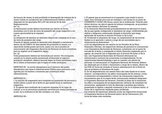 de horario de tareas, le está prohibido el desempeño de trabajos de la
misma índole en jurisdicción de la Administración Pública, salvo lo
dispuesto en los apartados XIV y XV del artículo 26 de esta
Reglamentación.
Inc. n):
La declaración jurada deberá formularse por escrito en forma
simultánea con el acta de toma de posesión del cargo respectivo y en
cuanta oportunidad se le requiera.
Inc. o):
La obligación de declarar su domicilio deberá ser cumplida en el acta
de toma de posesión del cargo.
Cuando el agente cambie su domicilio está obligado a comunicarlo
dentro de los CINCO (5) días hábiles de producido el mismo a la
repartición donde presta servicios, quien a su vez lo pondrá en
conocimiento del Organismo Sectorial de Personal en forma inmediata,
para su registro en el respectivo legajo.
Inc. q):
Toda presentación deberá ser formulada por escrito. Por excepción,
cuando en la misma pueda encontrarse involucrado el superior
jerárquico inmediato, deberá hacerse llegar en forma simultánea copia
de la misma al funcionario que le sigue en orden jerárquico.
ARTÍCULO 80.- La acción disciplinaria es el ejercicio del poder
disciplinario que tiene la Administración Pública para sancionar a sus
agentes por los hechos u omisiones que constituyan faltas
administrativas.
ARTÍCULO 81.-
I. La sanción de suspensión será cumplida sin prestación de servicios y
tendrá efecto a partir de la fecha en que quede firme la resolución
respectiva.
II. El agente será notificado de la sanción impuesta en su lugar de
trabajo; si no se encontrare prestando servicios por causas previstas en
la Ley, se la notificará el día del reintegro a su tarea.
ARTÍCULO 85.-
I. El agente que se encontrare en el supuesto a que alude la norma
legal, será intimado para que se reintegre a sus tareas en un plazo de
CUARENTA Y OCHO (48) horas a partir de la notificación. Vencido este
último término, sin que el agente se hubiere reintegrado, se procederá
sin más trámite a decretar su cesantía.
II. La intimación determinada precedentemente se efectuará el mismo
día en que quede configurado el abandono de cargo, notificándose por
cédula o telegrama colacionado dirigido al domicilio que tenga
declarado de acuerdo al artículo 78 inciso o) de la Ley.
III. Producido el abandono de cargo, el cumplimiento de las normas
fijadas en el apartado I, estará a cargo de las autoridades que a
continuación se determinan:
a) En las dependencias con asiento en los Partidos de La Plata,
Ensenada y Berisso, las respectivas oficinas de personal lo comunicarán
a los Organismos Sectoriales de Personal, juntamente con el parte de
entrada de la fecha y consignado el último domicilio registrado por el
agente, de acuerdo con lo dispuesto por el artículo 68 inciso o) de la
Ley. Los Organismos Sectoriales de Personal efectuarán las
intimaciones e iniciarán las actuaciones correspondientes. En las
reparticiones descentralizadas o que no cuenten con oficina de
personal, la comunicación al Organismo Sectorial de Personal deberá
ser efectuada por el titular o funcionario a cargo de la misma, dentro de
las DOS (2) horas de iniciado el horario administrativo de la fecha en
que se produzca el abandono de cargo.
b) En las dependencias con asiento fuera del radio fijado en el inciso
anterior, corresponderá a los jefes o encargados de las mismas, cursar
la intimación correspondiente e iniciar las actuaciones respectivas,
circunstancia que en la misma fecha comunicarán mediante telegrama
al Organismo Sectorial de Personal. Vencido el plazo de la intimación,
los jefes o encargados de las dependencias, elevarán de inmediato las
actuaciones, agregando la nota de descargo y pruebas que hubiera
presentado el agente o dejando constancia si así no lo hubiere hecho, al
titular de la repartición mediante pieza certificada.
Los titulares de repartición deberán cursar las respectivas actuaciones
al Organismo Sectorial de Personal dentro de las Veinticuatro (24)
horas de haber sido recibidas.
53
 