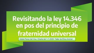 Revisitando la ley 14.346
en pos del principio de
fraternidad universal
Adela Perez del Viso. Charla del 1-7-2020- Taller de Ética Animal
 