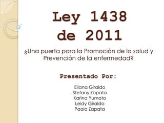 Ley 1438
         de 2011
¿Una puerta para la Promoción de la salud y
      Prevención de la enfermedad?


           Presentado Por:
                 Eliana Giraldo
                Stefany Zapata
                Karina Yumoto
                 Leidy Giraldo
                 Paola Zapata
 