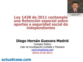 Ley 1438 de 2011 contempla una Retención especial sobre aportes a seguridad social de independientes Diego Hernán Guevara Madrid Contador Público Líder de Investigación Contable y Tributaria  www.actualicese.com (Enero 25 de 2011) actualicese.com 