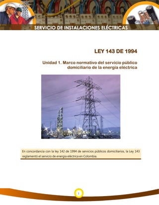 1
1
LEY 143 DE 1994
Unidad 1. Marco normativo del servicio público
domiciliario de la energía eléctrica
En concordancia con la ley 142 de 1994 de servicios públicos domiciliarios, la Ley 143
reglamentó el servicio de energía eléctrica en Colombia.
 