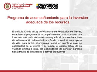 Programa de acompañamiento para la inversión
          adecuada de los recursos

  El artículo 134 de la Ley de Víctimas y de Restitución de Tierras,
  establece el programa de acompañamiento para promover una
  inversión adecuada de los recursos que la víctima reciba a titulo
  de indemnización administrativa a fin de reconstruir su proyecto
  de vida, para tal fin, el programa, tendrá en cuenta el nivel de
  escolaridad de la víctima y su familia, el estado actual de su
  vivienda urbana o rural, las posibilidades de generar ingresos
  fijos a través de actividades o activos productivos
 