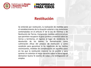 Restitución
Se entiende por restitución, la realización de medidas para
el restablecimiento de la situación anterior a las violaciones
contempladas en el artículo 3° de la Ley de Víctimas y de
Restitución de Tierras. Comprende medidas administrativas
que permiten recuperar el goce jurídico y material sobre las
tierras y territorios, el regreso al lugar de residencia, la
devolución de los bienes, la formalización como
culminación eficaz del proceso de restitución y como
condición para garantizar la no repetición de los hechos
victimizantes, medidas de compensación en aquellos casos
en los que la restitución material no es posible y para
quienes sin ostentar el mejor derecho sobre la tierra logran
demostrar buena fe exenta de culpa y la reintegración al
empleo.
 