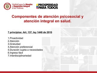 Componentes de atención psicosocial y
        atención integral en salud.

7 principios: Art. 137, ley 1448 de 2010

1.Proactividad
2.Atención
3.Gratuidad
4.Atención preferencial
5.Duración sujeta a necesidades
6.Ingreso fácil
7.Interdisciplinariedad
 