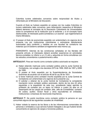 Colombia tuviere celebrados convenios sobre reciprocidad de títulos y
refrendado por el Ministerio de Educación.
Cuando el título se hubiere expedido en países con los cuales Colombia no
tuviere celebrados tales convenios, para refrendación respectiva el Ministerio
deberá atenerse al concepto de la Asociación Colombiana de Universidades
sobre la competencia de la institución que lo extiende; y si el concepto fuere
desfavorable, el interesado podrá someterse a un examen que reglamentará el
mismo Ministerio;
c) O poseer el título de economista expedido con anterioridad a la vigencia de la
presente Ley por instituciones colombianas o extranjeras debidamente
autorizadas para conferirlo y habilitar en una facultad de contaduría las
materias que el Gobierno señalare al reglamentar esta misma Ley.
PARAGRAFO: Además de las condiciones señaladas en los literales del
presente artículo, el interesado deberá acreditar experiencia en actividades
técnico-contables no inferior a un (1) año y adquirida en forma simultánea con
los estudios universitarios o posteriormente a ellos.
ARTÍCULO 6°. Para ser inscrito como contador público autorizado se requiere:
a) Haber obtenido matrícula como contador público ante la Junta Central de
Contadores, con arreglo a los decretos 2373 de 1956, 0025 de 1957 y 0099
de 1958;
b) O poseer el título expedido por la Superintendencia de Sociedades
Anónimas de acuerdo con el artículo 46 de la Ley 58 de 1931;
c) O tener matricula como contador inscrito expedida por la Junta Central de
Contadores con anterioridad a la vigencia de la presente Ley;
d) O solicitar y obtener de la Junta Central de Contadores la competente
inscripción como contador público autorizado, dentro de los dos (2) años
siguientes a la expedición de esta Ley, acreditando haber ejercido la
profesión de contador por un lapso no inferior a cuatro (4) alos en el
desempeño de los cargos de contador Jefe, Jefe de Contabilidad, contador
de costos, auditor, revisor fiscal u otros equivalentes en entidades,
instituciones o empresas de reconocida importancia.
ARTÍCULO 7°. No podrá inscribirse como contador público la persona en que
concurriere alguna de las siguientes causales de inhabilidad:
1) Haber violado la reserva de los libros o de las informaciones comerciales de
personas o entidades a cuyo servicio hubiere trabajado o de que hubiere tenido
conocimiento en ejercicio de cargos o funciones públicos;
 