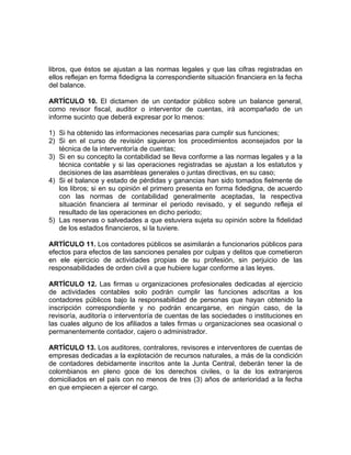 libros, que éstos se ajustan a las normas legales y que las cifras registradas en
ellos reflejan en forma fidedigna la correspondiente situación financiera en la fecha
del balance.
ARTÍCULO 10. El dictamen de un contador público sobre un balance general,
como revisor fiscal, auditor o interventor de cuentas, irá acompañado de un
informe sucinto que deberá expresar por lo menos:
1) Si ha obtenido las informaciones necesarias para cumplir sus funciones;
2) Si en el curso de revisión siguieron los procedimientos aconsejados por la
técnica de la interventoría de cuentas;
3) Si en su concepto la contabilidad se lleva conforme a las normas legales y a la
técnica contable y si las operaciones registradas se ajustan a los estatutos y
decisiones de las asambleas generales o juntas directivas, en su caso;
4) Si el balance y estado de pérdidas y ganancias han sido tomados fielmente de
los libros; si en su opinión el primero presenta en forma fidedigna, de acuerdo
con las normas de contabilidad generalmente aceptadas, la respectiva
situación financiera al terminar el periodo revisado, y el segundo refleja el
resultado de las operaciones en dicho periodo;
5) Las reservas o salvedades a que estuviera sujeta su opinión sobre la fidelidad
de los estados financieros, si la tuviere.
ARTÍCULO 11. Los contadores públicos se asimilarán a funcionarios públicos para
efectos para efectos de las sanciones penales por culpas y delitos que cometieron
en ele ejercicio de actividades propias de su profesión, sin perjuicio de las
responsabilidades de orden civil a que hubiere lugar conforme a las leyes.
ARTÍCULO 12. Las firmas u organizaciones profesionales dedicadas al ejercicio
de actividades contables solo podrán cumplir las funciones adscritas a los
contadores públicos bajo la responsabilidad de personas que hayan obtenido la
inscripción correspondiente y no podrán encargarse, en ningún caso, de la
revisoría, auditoría o interventoría de cuentas de las sociedades o instituciones en
las cuales alguno de los afiliados a tales firmas u organizaciones sea ocasional o
permanentemente contador, cajero o administrador.
ARTÍCULO 13. Los auditores, contralores, revisores e interventores de cuentas de
empresas dedicadas a la explotación de recursos naturales, a más de la condición
de contadores debidamente inscritos ante la Junta Central, deberán tener la de
colombianos en pleno goce de los derechos civiles, o la de los extranjeros
domiciliados en el país con no menos de tres (3) años de anterioridad a la fecha
en que empiecen a ejercer el cargo.
 