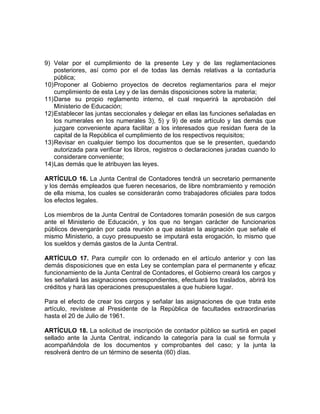9) Velar por el cumplimiento de la presente Ley y de las reglamentaciones
posteriores, así como por el de todas las demás relativas a la contaduría
pública;
10)Proponer al Gobierno proyectos de decretos reglamentarios para el mejor
cumplimiento de esta Ley y de las demás disposiciones sobre la materia;
11)Darse su propio reglamento interno, el cual requerirá la aprobación del
Ministerio de Educación;
12)Establecer las juntas seccionales y delegar en ellas las funciones señaladas en
los numerales en los numerales 3), 5) y 9) de este artículo y las demás que
juzgare conveniente apara facilitar a los interesados que residan fuera de la
capital de la República el cumplimiento de los respectivos requisitos;
13)Revisar en cualquier tiempo los documentos que se le presenten, quedando
autorizada para verificar los libros, registros o declaraciones juradas cuando lo
considerare conveniente;
14)Las demás que le atribuyen las leyes.
ARTÍCULO 16. La Junta Central de Contadores tendrá un secretario permanente
y los demás empleados que fueren necesarios, de libre nombramiento y remoción
de ella misma, los cuales se considerarán como trabajadores oficiales para todos
los efectos legales.
Los miembros de la Junta Central de Contadores tomarán posesión de sus cargos
ante el Ministerio de Educación, y los que no tengan carácter de funcionarios
públicos devengarán por cada reunión a que asistan la asignación que señale el
mismo Ministerio, a cuyo presupuesto se imputará esta erogación, lo mismo que
los sueldos y demás gastos de la Junta Central.
ARTÍCULO 17. Para cumplir con lo ordenado en el artículo anterior y con las
demás disposiciones que en esta Ley se contemplan para el permanente y eficaz
funcionamiento de la Junta Central de Contadores, el Gobierno creará los cargos y
les señalará las asignaciones correspondientes, efectuará los traslados, abrirá los
créditos y hará las operaciones presupuestales a que hubiere lugar.
Para el efecto de crear los cargos y señalar las asignaciones de que trata este
artículo, revístese al Presidente de la República de facultades extraordinarias
hasta el 20 de Julio de 1961.
ARTÍCULO 18. La solicitud de inscripción de contador público se surtirá en papel
sellado ante la Junta Central, indicando la categoría para la cual se formula y
acompañándola de los documentos y comprobantes del caso; y la junta la
resolverá dentro de un término de sesenta (60) días.
 
