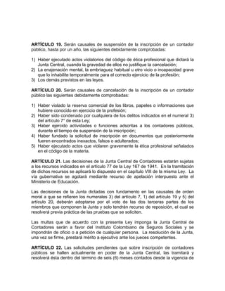 ARTÍCULO 19. Serán causales de suspensión de la inscripción de un contador
público, hasta por un año, las siguientes debidamente comprobadas:
1) Haber ejecutado actos violatorios del código de ética profesional que dictará la
Junta Central, cuando la gravedad de ellos no justifique la cancelación;
2) La enajenación mental, la embriaguez habitual u otro vicio o incapacidad grave
que lo inhabilite temporalmente para el correcto ejercicio de la profesión;
3) Los demás previstos en las leyes.
ARTÍCULO 20. Serán causales de cancelación de la inscripción de un contador
público las siguientes debidamente comprobadas:
1) Haber violado la reserva comercial de los libros, papeles o informaciones que
hubiere conocido en ejercicio de la profesión;
2) Haber sido condenado por cualquiera de los delitos indicados en el numeral 3)
del artículo 7° de esta Ley;
3) Haber ejercido actividades o funciones adscritas a los contadores públicos,
durante el tiempo de suspensión de la inscripción;
4) Haber fundado la solicitud de inscripción en documentos que posteriormente
fueren encontrados inexactos, falsos o adulterados;
5) Haber ejecutado actos que violaren gravemente la ética profesional señalados
en el código de la materia.
ARTÍCULO 21. Las decisiones de la Junta Central de Contadores estarán sujetas
a los recursos indicados en el artículo 77 de la Ley 167 de 1941. En la tramitación
de dichos recursos se aplicará lo dispuesto en el capítulo VIII de la misma Ley. La
vía gubernativa se agotará mediante recurso de apelación interpuesto ante el
Ministerio de Educación.
Las decisiones de la Junta dictadas con fundamento en las causales de orden
moral a que se refieren los numerales 3) del artículo 7, 1) del artículo 19 y 5) del
artículo 20, deberán adoptarse por el voto de las dos terceras partes de los
miembros que componen la Junta y solo tendrán recurso de reposición, el cual se
resolverá previa práctica de las pruebas que se soliciten.
Las multas que de acuerdo con la presente Ley imponga la Junta Central de
Contadores serán a favor del Instituto Colombiano de Seguros Sociales y se
impondrán de oficio o a petición de cualquier persona. La resolución de la Junta,
una vez se firme, prestará mérito a ejecutivo ante los jueces competentes.
ARTÍCULO 22. Las solicitudes pendientes que sobre inscripción de contadores
públicos se hallen actualmente en poder de la Junta Central, las tramitará y
resolverá ésta dentro del término de seis (6) meses contados desde la vigencia de
 