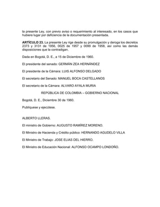 la presente Ley, con previo aviso o requerimiento al interesado, en los casos que
hubiere lugar por deficiencia de la documentación presentada.
ARTÍCULO 23. La presente Ley rige desde su promulgación y deroga los decretos
2373 y 3131 de 1956, 0025 de 1957 y 0099 de 1958, así como las demás
disposiciones que la contradigan.
Dada en Bogotá, D. E., a 15 de Diciembre de 1960.
El presidente del senado: GERMÁN ZEA HERNÁNDEZ
El presidente de la Cámara: LUIS ALFONSO DELGADO
El secretario del Senado: MANUEL BOCA CASTELLANOS
El secretario de la Cámara: ALVARO AYALA MURIA
REPÚBLICA DE COLOMBIA – GOBIERNO NACIONAL
Bogotá, D. E., Diciembre 30 de 1960.
Publíquese y ejecútese.
ALBERTO LLERAS.
El ministro de Gobierno: AUGUSTO RAMÍREZ MORENO.
El Ministro de Hacienda y Crédito público: HERNANDO AGUDELO VILLA
El Ministro de Trabajo: JOSE ELIAS DEL HIERRO.
El Ministro de Educación Nacional: ALFONSO OCAMPO LONDOÑO.
 