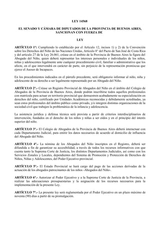LEY 14568
EL SENADO Y CÁMARA DE DIPUTADOS DE LA PROVINCIA DE BUENOS AIRES,
SANCIONAN CON FUERZA DE
LEY
ARTÍCULO 1°: Cumpliendo lo establecido por el Artículo 12, incisos 1) y 2) de la Convención
sobre los Derechos del Niño de las Naciones Unidas, Artículo 8° del Pacto de San José de Costa Rica
y del artículo 27 de la Ley 26.061, créase en el ámbito de la Provincia de Buenos Aires la figura del
Abogado del Niño, quien deberá representar los intereses personales e individuales de los niños,
niñas y adolescentes legalmente ante cualquier procedimiento civil, familiar o administrativo que los
afecte, en el que intervendrá en carácter de parte, sin perjuicio de la representación promiscua que
ejerce el Asesor de Incapaces.
En los procedimientos indicados en el párrafo precedente, será obligatorio informar al niño, niña y
adolescente de su derecho a ser legalmente representado por un Abogado del Niño.
ARTÍCULO 2°.- Créase un Registro Provincial de Abogados del Niño en el ámbito del Colegio de
Abogados de la Provincia de Buenos Aires, donde podrán inscribirse todos aquellos profesionales
con matrícula para actuar en territorio provincial que demuestren acabadamente su especialización en
derechos del niño, certificado por Unidades Académicas reconocidas y debidamente acreditadas, ya
sean estos profesionales del ámbito público como privado, y/o integren distintas organizaciones de la
sociedad civil que trabajen la problemática de la infancia y adolescencia.
La asistencia jurídica y defensa técnica será provista a partir de criterios interdisciplinarios de
intervención, fundados en el derecho de los niños y niñas a ser oídos y en el principio del interés
superior del niño.
ARTÍCULO 3°.- El Colegio de Abogados de la Provincia de Buenos Aires deberá interactuar con
cada Departamento Judicial, para emitir los datos necesarios de acuerdo al domicilio de influencia
del Abogado del Niño.
ARTÍCULO 4°.- La nómina de los Abogados del Niño inscriptos en el Registro, deberá ser
difundida a fin de garantizar su accesibilidad, a través de todos los recursos informativos con que
cuenta tanto la Suprema Corte de Justicia, los distintos Departamentos Judiciales, así como con los
Servicios Zonales y Locales, dependientes del Sistema de Promoción y Protección de Derechos de
Niños, Niñas y Adolescentes, del Poder Ejecutivo provincial.
ARTÍCULO 5°.- El Estado Provincial se hará cargo del pago de las acciones derivadas de la
actuación de los abogados patrocinantes de los niños -Abogados del Niño-.
ARTÍCULO 6°.- Autorizar al Poder Ejecutivo y a la Suprema Corte de Justicia de la Provincia, a
realizar las adecuaciones presupuestarias y la asignación de los recursos necesarios para la
implementación de la presente Ley.
ARTÍCULO 7°.- La presente ley será reglamentada por el Poder Ejecutivo en un plazo máximo de
noventa (90) días a partir de su promulgación.
 
