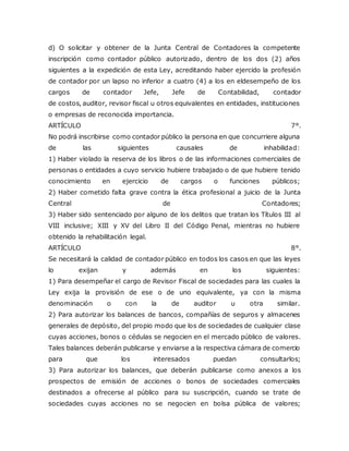 d) O solicitar y obtener de la Junta Central de Contadores la competente
inscripción como contador público autorizado, dentro de los dos (2) años
siguientes a la expedición de esta Ley, acreditando haber ejercido la profesión
de contador por un lapso no inferior a cuatro (4) a los en eldesempeño de los
cargos de contador Jefe, Jefe de Contabilidad, contador
de costos, auditor, revisor fiscal u otros equivalentes en entidades, instituciones
o empresas de reconocida importancia.
ARTÍCULO 7°.
No podrá inscribirse como contador público la persona en que concurriere alguna
de las siguientes causales de inhabilidad:
1) Haber violado la reserva de los libros o de las informaciones comerciales de
personas o entidades a cuyo servicio hubiere trabajado o de que hubiere tenido
conocimiento en ejercicio de cargos o funciones públicos;
2) Haber cometido falta grave contra la ética profesional a juicio de la Junta
Central de Contadores;
3) Haber sido sentenciado por alguno de los delitos que tratan los Títulos III al
VIII inclusive; XIII y XV del Libro II del Código Penal, mientras no hubiere
obtenido la rehabilitación legal.
ARTÍCULO 8°.
Se necesitará la calidad de contador público en todos los casos en que las leyes
lo exijan y además en los siguientes:
1) Para desempeñar el cargo de Revisor Fiscal de sociedades para las cuales la
Ley exija la provisión de ese o de uno equivalente, ya con la misma
denominación o con la de auditor u otra similar.
2) Para autorizar los balances de bancos, compañías de seguros y almacenes
generales de depósito, del propio modo que los de sociedades de cualquier clase
cuyas acciones, bonos o cédulas se negocien en el mercado público de valores.
Tales balances deberán publicarse y enviarse a la respectiva cámara de comercio
para que los interesados puedan consultarlos;
3) Para autorizar los balances, que deberán publicarse como anexos a los
prospectos de emisión de acciones o bonos de sociedades comerciales
destinados a ofrecerse al público para su suscripción, cuando se trate de
sociedades cuyas acciones no se negocien en bolsa pública de valores;
 