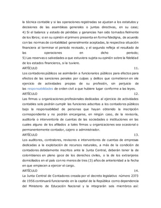 la técnica contable y si las operaciones registradas se ajustan a los estatutos y
decisiones de las asambleas generales o juntas directivas, en su caso;
4) Si el balance y estado de pérdidas y ganancias han sido tomados fielmente
de los libros; si en su opinión el primero presenta en forma fidedigna, de acuerdo
con las normas de contabilidad generalmente aceptadas, la respectiva situación
financiera al terminar el periodo revisado, y el segundo refleja el resultado de
las operaciones en dicho periodo;
5) Las reservas o salvedades a que estuviera sujeta su opinión sobre la fidelidad
de los estados financieros, si la tuviere.
ARTÍCULO 11.
Los contadores públicos se asimilarán a funcionarios públicos para efectos para
efectos de las sanciones penales por culpas y delitos que cometieron en ele
ejercicio de actividades propias de su profesión, sin perjuicio de
las responsabilidades de orden civil a que hubiere lugar conforme a las leyes.
ARTÍCULO 12.
Las firmas u organizaciones profesionales dedicadas al ejercicio de actividades
contables solo podrán cumplir las funciones adscritas a los contadores públicos
bajo la responsabilidad de personas que hayan obtenido la inscripción
correspondiente y no podrán encargarse, en ningún caso, de la revisoría,
auditoría o interventoría de cuentas de las sociedades o instituciones en las
cuales alguno de los afiliados a tales firmas u organizaciones sea ocasional o
permanentemente contador, cajero o administrador.
ARTÍCULO 13.
Los auditores, contralores, revisores e interventores de cuentas de empresas
dedicadas a la explotación de recursos naturales, a más de la condición de
contadores debidamente inscritos ante la Junta Central, deberán tener la de
colombianos en pleno goce de los derechos civiles, o la de los extranjeros
domiciliados en el país con no menos de tres (3) años de anterioridad a la fecha
en que empiecen a ejercer el cargo.
ARTÍCULO 14.
La Junta Central de Contadores creada por el decreto legislativo número 2373
de 1956 continuará funcionando en la capital de la República como dependencia
del Ministerio de Educación Nacional y la integrarán seis miembros así:
 
