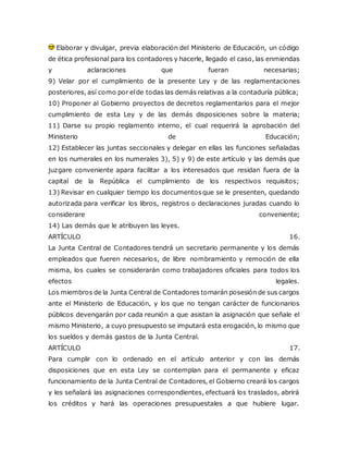 Elaborar y divulgar, previa elaboración del Ministerio de Educación, un código
de ética profesional para los contadores y hacerle, llegado el caso, las enmiendas
y aclaraciones que fueran necesarias;
9) Velar por el cumplimiento de la presente Ley y de las reglamentaciones
posteriores, así como por elde todas las demás relativas a la contaduría pública;
10) Proponer al Gobierno proyectos de decretos reglamentarios para el mejor
cumplimiento de esta Ley y de las demás disposiciones sobre la materia;
11) Darse su propio reglamento interno, el cual requerirá la aprobación del
Ministerio de Educación;
12) Establecer las juntas seccionales y delegar en ellas las funciones señaladas
en los numerales en los numerales 3), 5) y 9) de este artículo y las demás que
juzgare conveniente apara facilitar a los interesados que residan fuera de la
capital de la República el cumplimiento de los respectivos requisitos;
13) Revisar en cualquier tiempo los documentosque se le presenten, quedando
autorizada para verificar los libros, registros o declaraciones juradas cuando lo
considerare conveniente;
14) Las demás que le atribuyen las leyes.
ARTÍCULO 16.
La Junta Central de Contadores tendrá un secretario permanente y los demás
empleados que fueren necesarios, de libre nombramiento y remoción de ella
misma, los cuales se considerarán como trabajadores oficiales para todos los
efectos legales.
Los miembros de la Junta Central de Contadores tomarán posesión de sus cargos
ante el Ministerio de Educación, y los que no tengan carácter de funcionarios
públicos devengarán por cada reunión a que asistan la asignación que señale el
mismo Ministerio, a cuyo presupuesto se imputará esta erogación, lo mismo que
los sueldos y demás gastos de la Junta Central.
ARTÍCULO 17.
Para cumplir con lo ordenado en el artículo anterior y con las demás
disposiciones que en esta Ley se contemplan para el permanente y eficaz
funcionamiento de la Junta Central de Contadores, el Gobierno creará los cargos
y les señalará las asignaciones correspondientes, efectuará los traslados, abrirá
los créditos y hará las operaciones presupuestales a que hubiere lugar.
 