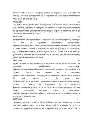 Para el efecto de crear los cargos y señalar las asignaciones de que trata este
artículo, revístese al Presidente de la República de facultades extraordinarias
hasta el 20 de Julio de 1961.
ARTÍCULO 18.
La solicitud de inscripción de contador público se surtirá en papel sellado ante la
Junta Central, indicando la categoría para la cual se formula y acompañándola
de los documentos y comprobantes del caso; y la junta la resolverá dentro de
un término de sesenta (60) días.
ARTÍCULO 19.
Serán causales de suspensión de la inscripción de un contador público, hasta por
un año, las siguientes debidamente comprobadas:
1) Haber ejecutado actos violatorios del código de ética profesional que dictará
la Junta Central, cuando la gravedad de ellos no justifique la cancelación;
2) La enajenación mental, la embriaguez habitual u otro vicio o incapacidad
grave que lo inhabilite temporalmente para el correcto ejercicio de la profesión;
3) Los demás previstos en las leyes.
ARTÍCULO 20.
Serán causales de cancelación de la inscripción de un contador público las
siguientes debidamente comprobadas:
1) Haber violado la reserva comercial de los libros, papeles o informaciones que
hubiere conocido en ejercicio de la profesión;
2) Haber sido condenado por cualquiera de los delitos indicados en el numeral
3) del artículo 7° de esta Ley;
3) Haber ejercido actividades o funciones adscritas a los contadores públicos,
durante el tiempo de suspensión de la inscripción;
4) Haber fundado la solicitud de inscripción en documentosque posteriormente
fueren encontrados inexactos, falsos o adulterados;
5) Haber ejecutado actos que violaren gravemente la ética profesional señalados
en el código de la materia.
ARTÍCULO 21.
Las decisiones de la Junta Central de Contadores estarán sujetas a los recursos
indicados en el artículo 77 de la Ley 167 de 1941. En la tramitación de dichos
recursos se aplicará lo dispuesto en el capítulo VIII de la misma Ley. La vía
 