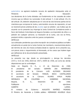 gubernativa se agotará mediante recurso de apelación interpuesto ante el
Ministerio de Educación.
Las decisiones de la Junta dictadas con fundamento en las causales de orden
moral a que se refieren los numerales 3) del artículo 7, 1) del artículo 19 y 5)
del artículo 20, deberán adoptarse por el voto de las dos terceras partes de los
miembros que componen la Junta y solo tendrán recurso de reposición, el cual
se resolverá previa práctica de las pruebas que se soliciten. Las multas que de
acuerdo con la presente Ley imponga la Junta Central de Contadores serán a
favor del Instituto Colombiano de Seguros Sociales y se impondrán de oficio o a
petición de cualquier persona. La resolución de la Junta, una vez se firme,
prestará mérito a ejecutivo ante los jueces competentes.
ARTÍCULO 22.
Las solicitudes pendientes que sobre inscripción de contadores públicos se hallen
actualmente en poder de la Junta Central, las tramitará y resolverá ésta dentro
del término de seis (6) meses contados desde la vigencia de la presente Ley,
con previo aviso o requerimiento al interesado, en los casos que hubiere lugar
por deficiencia de la documentación presentada.
ARTÍCULO 23.
La presente Ley rige desde su promulgación y deroga los decretos
2373 y 3131 de 1956, 0025 de 1957 y 0099 de 1958, así como las demás
disposiciones que la contradigan.
Dada en Bogotá, D. E., a 15 de Diciembre de 1960.
El presidente del senado: GERMÁN ZEA HERNÁNDEZ
El presidente de la Cámara: LUIS ALFONSO DELGADO
El secretario del Senado: MANUEL BOCA CASTELLANOS
El secretario de la Cámara: ALVARO AYALA MURIA
REPÚBLICA DE COLOMBIA – GOBIERNO NACIONAL
Bogotá, D. E., Diciembre 30 de 1960.
Publíquese y ejecútese.
ALBERTO LLERAS.
El ministro de Gobierno: AUGUSTO RAMÍREZ MORENO.
El Ministro de Hacienda y Crédito público: HERNANDO AGUDELO VILLA
 