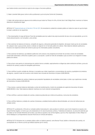 Departamento Administrativo de la Función Pública
Ley 145 de 1960 3 EVA - Gestor Normativo
que hubiera tenido conocimiento en ejercicio de cargos o funciones públicos;
2. Haber cometido falta grave contra la ética profesional a juicio de Junta Central de Contadores;
3. Haber sido sentenciado por algunos de los delitos de que tratan los Títulos III a VIII y XV del Libro II del Código Penal, mientras no hubiere
obtenido la rehabilitación legal;
ARTICULO 8° Reglamentado por el Decreto 1776 de 1973. Se necesitará la calidad de contador público en todos los casos en que las leyes
lo exijan y además en los siguientes:
1. Para desempeñar el cargo de Revisor Fiscal de sociedades para las cuales la ley exija la provisión de ese o de uno equivalente, ya con la
misma denominación o con la Auditor u otra similar;
2. Para autorizar los balances de bancos, compañía de seguros y almacenes generales de depósito, del propio modo que los de sociedades
de cualquier clase cuyas acciones, bonos o cédulas se negocien en el mercado público de valores. Tales balances deberán publicarse y
enviarse a la respectiva Cámara de Comercio para que los interesados puedan consultarlos;
3. Para autorizar los balances, que deberán publicarse como anexos a los prospectos de emisión de acciones o bonos de sociedades
comerciales destinados a ofrecerse al público para su suscripción, cuando se trate de sociedades cuyas acciones no se negocien en bolsa
pública de valores:
4. Para actuar como perito en controversias de carácter técnico contable, especialmente en diligencias sobre exhibición de libros, juicios de
rendición de cuentas y avalúo de intangibles patrimonios;
5. Para certiﬁcar la parte contable de informes o conceptos que rindan inspectores o reconocedores de averías y ajustadores de siniestros
de seguros, cuando el valor de la avería o del siniestro sea o exceda de trescientos mil pesos ($300.000.00);
6. Para certiﬁcar estados de cuentas o balances que presenten liquidadores de sociedades comerciales o civiles cuyo capital sea o exceda
de trescientos mil pesos ($300.000.00);
7. Para revisar y autorizar balances destinados a actos de transformación y fusión de sociedades de capital de trescientos mil pesos
($300.000.00) o más. Tales balances deberán insertarse en el acto notarial correspondiente:
8. Para certiﬁcar y autorizar estados de cuentas y balances producidos por síndicos de quiebras y concursos de acreedores;
9. Para certiﬁcar balances y estados de cuentas d empresas y establecimiento públicos descentralizados, así como de instituciones de
utilidad común.
ARTICULO 9° La atestación y ﬁrma de un contador público hará presumir, salvo prueba en contrario, que el acto respectivo se ajusta a los
requerimientos legales, lo mismo que a los estatutarios en el caso de personas jurídicas. Tratándose de balances, se presumirá además que
los saldos se han tomado ﬁelmente de los libros, que éstos se ajustan a las normas legales y que las cifras registradas en ellos reﬂejan en
forma ﬁdedigna la correspondiente situación ﬁnanciera en la fecha del balance.
ARTICULO 10° El dictamen de un contador público sobre un balance general, como Revisor Fiscal, Auditor o Interventor de cuentas, irá
acompañado de un informe sucinto que deberá expresar por lo menos;
 