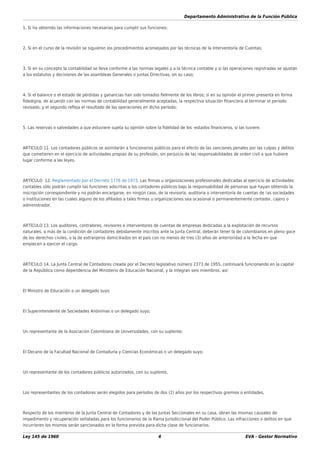 Departamento Administrativo de la Función Pública
Ley 145 de 1960 4 EVA - Gestor Normativo
1. Si ha obtenido las informaciones necesarias para cumplir sus funciones;
2. Si en el curso de la revisión se siguieron los procedimientos aconsejados por las técnicas de la Interventoría de Cuentas;
3. Si en su concepto la contabilidad se lleva conforme a las normas legales y a la técnica contable y si las operaciones registradas se ajustan
a los estatutos y decisiones de las asambleas Generales o juntas Directivas, en su caso;
4. Si el balance o el estado de pérdidas y ganancias han sido tomados ﬁelmente de los libros; si en su opinión el primer presenta en forma
ﬁdedigna, de acuerdo con las normas de contabilidad generalmente aceptadas, la respectiva situación ﬁnanciera al terminar el periodo
revisado, y el segundo reﬂeja el resultado de las operaciones en dicho período;
5. Las reservas o salvedades a que estuviere sujeta su opinión sobre la ﬁdelidad de los -estados ﬁnancieros, si las tuviere.
ARTICULO 11. Los contadores públicos se asimilarán a funcionarios públicos para el efecto de las sanciones penales por las culpas y delitos
que cometieren en el ejercicio de actividades propias de su profesión, sin perjuicio de las responsabilidades de orden civil a que hubiere
lugar conforme a las leyes.
ARTÍCULO 12. Reglamentado por el Decreto 1776 de 1973. Las ﬁrmas u organizaciones profesionales dedicadas al ejercicio de actividades
contables sólo podrán cumplir las funciones adscritas a los contadores públicos bajo la responsabilidad de personas que hayan obtenido la
inscripción correspondiente y no podrán encargarse, en ningún caso, de la revisoría, auditoria o interventoría de cuentas de !as sociedades
o instituciones en las cuales alguno de los aﬁliados a tales ﬁrmas u organizaciones sea ocasional o permanentemente contador, cajero o
administrador.
ARTÍCULO 13. Los auditores, contralores, revisores e interventores de cuentas de empresas dedicadas a la explotación de recursos
naturales, a más de la condición de contadores debidamente inscritos ante la Junta Central, deberán tener la de colombianos en pleno goce
de los derechos civiles, o la de extranjeros domiciliados en el país con no menos de tres (3) años de anterioridad a la fecha en que
empiecen a ejercer el cargo.
ARTÍCULO 14. La Junta Central de Contadores creada por el Decreto legislativo número 2373 de 1955, continuará funcionando en la capital
de la República como dependencia del Ministerio de Educación Nacional, y la integran seis miembros, así:
El Ministro de Educación o un delegado suyo
El Superintendente de Sociedades Anónimas o un delegado suyo;
Un representante de la Asociación Colombiana de Universidades, con su suplente;
El Decano de la Facultad Nacional de Contaduría y Ciencias Económicas o un delegado suyo;
Un representante de los contadores públicos autorizados, con su suplente,
Los representantes de los contadores serán elegidos para períodos de dos (2) años por los respectivos gremios o entidades,
Respecto de los miembros de la Junta Central de Contadores y de las Juntas Seccionales en su casa, obran las mismas causales de
impedimento y recuperación señaladas para los funcionarios de la Rama Jurisdiccional del Poder Público. Las infracciones o delitos en que
incurrieren los mismos serán sancionados en la forma prevista para dicha clase de funcionarios.
 