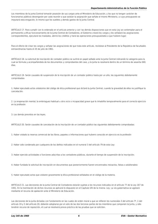 Departamento Administrativo de la Función Pública
Ley 145 de 1960 6 EVA - Gestor Normativo
Los miembros de la Junta Central tomarán posesión de sus cargos ante el Ministerio de Educación, y los que no tengan carácter de
funcionarios públicos devengarán por cada reunión a que asistan la asignación que señale el mismo Ministerio, a cuyo presupuesto se
imputará esta erogación, lo mismo que los sueldos y demás gastos de la Junta Central.
ARTÍCULO 17. Para cumplir con lo ordenado en el artículo anterior y con !as demás disposiciones que en esta Ley se contemplan para el
permanente y eﬁcaz funcionamiento de la Junta Central de Contadores, el Gobierno creará los cargos y les señalará las asignaciones
correspondientes, ejecutará los traslados, abrirá los créditos y hará las operaciones presupuestales a que hubiere lugar.
Para el efecto de crear los cargos y señalar las asignaciones de que trata este artículo, revístese al Presidente de la República de facultades
extraordinarias hasta el 20 de julio de 1961.
ARTÍCULO 18. La solicitud de inscripción de contador público se surtirá en papel sellado ante la Junta Central indicando la categoría para la
cual se formula y acompañándola de los documentos y comprobantes del caso, y la Junta la resolverá dentro de un término de sesenta (60)
días.
ARTÍCULO 19. Serán causales de suspensión de la inscripción de un contador público hasta por un año, las siguientes debidamente
comprobadas:
1. Haber ejecutado actos violatorios del código de ética profesional que dictará la Junta Central, cuando la gravedad de ellos no justiﬁque la
cancelación;
2. La enajenación mental, la embriaguez habitual u otro vicio o incapacidad grave que lo inhabilite temporalmente para el correcto ejercicio
en la profesión
3. Los demás previstos en las leyes.
ARTÍCULO 20. Serán causales de cancelación de la inscripción de un contador público las siguientes debidamente comprobadas:
1. Haber violado la reserva comercial de los libros, papeles o informaciones que hubiere conocido en ejercicio es la profesión
2. Haber sido condenado por cualquiera de los delitos indicados en el numeral 3 del artículo 79 de esta Ley:
3. Haber ejercido actividades o funciones adscritas a los contadores públicos, durante el tiempo de suspensión de la inscripción;
4. Haber fundado la solicitud de inscripción en documentos que posteriormente fueren encontrados inexactos, falsos o adulterados:
5. Haber ejecutado actos que violaren gravemente la ética profesional señalados en el código de la materia.
ARTÍCULO 21. Las decisiones de la Junta Central de Contadores estarán sujetas a los recursos indicados en el artículo 77 de la Ley 167 de
1941. En la tramitación de dichos recursos se aplicará lo dispuesto en el Capítulo VIII de la misma. Ley. La vía gubernativa se agotará
mediante el recurso de apelación ante el Ministerio de Educación.
Las decisiones de la Junta dictadas con fundamento en las cuales de orden moral a que se reﬁeren los numerales 3 del artículo 7º, 1 del
artículo 19 y 5 del artículo 20, deberán adoptarse por el voto de las dos terceras partes de los miembros que componen la Junta, y sólo
tendrán recurso de reposición, el cual se resolverá previa práctica de las pruebas que se soliciten.
 