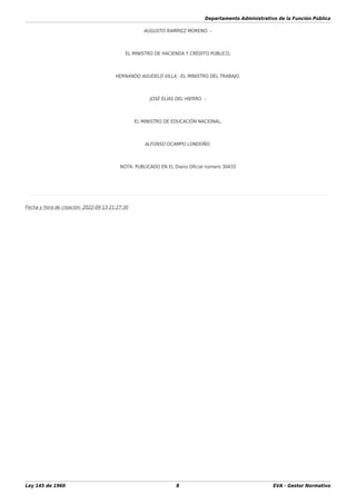 Departamento Administrativo de la Función Pública
Ley 145 de 1960 8 EVA - Gestor Normativo
AUGUSTO RAMÍREZ MORENO. –
EL MINISTRO DE HACIENDA Y CRÉDITO PÚBLICO,
HERNANDO AGUDELO VILLA. -EL MINISTRO DEL TRABAJO,
JOSÉ ELÍAS DEL HIERRO. –
EL MINISTRO DE EDUCACIÓN NACIONAL,
ALFONSO OCAMPO LONDOÑO.
NOTA: PUBLICADO EN EL Diario Oﬁcial número 30433
Fecha y hora de creación: 2022-09-13 21:27:30
 