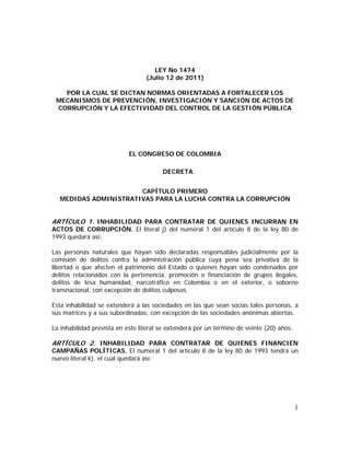 1
LEY No 1474
(Julio 12 de 2011)
POR LA CUAL SE DICTAN NORMAS ORIENTADAS A FORTALECER LOS
MECANISMOS DE PREVENCIÓN, INVESTIGACIÓN Y SANCIÓN DE ACTOS DE
CORRUPCIÓN Y LA EFECTIVIDAD DEL CONTROL DE LA GESTIÓN PÚBLICA
EL CONGRESO DE COLOMBIA
DECRETA:
CAPÍTULO PRIMERO
MEDIDAS ADMINISTRATIVAS PARA LA LUCHA CONTRA LA CORRUPCIÓN
ARTÍCULO 1. INHABILIDAD PARA CONTRATAR DE QUIENES INCURRAN EN
ACTOS DE CORRUPCIÓN. El literal j) del numeral 1 del artículo 8 de la ley 80 de
1993 quedará así:
Las personas naturales que hayan sido declaradas responsables judicialmente por la
comisión de delitos contra la administración pública cuya pena sea privativa de la
libertad o que afecten el patrimonio del Estado o quienes hayan sido condenados por
delitos relacionados con la pertenencia, promoción o financiación de grupos ilegales,
delitos de lesa humanidad, narcotráfico en Colombia o en el exterior, o soborno
transnacional, con excepción de delitos culposos.
Esta inhabilidad se extenderá a las sociedades en las que sean socias tales personas, a
sus matrices y a sus subordinadas, con excepción de las sociedades anónimas abiertas.
La inhabilidad prevista en este literal se extenderá por un término de veinte (20) años.
ARTÍCULO 2. INHABILIDAD PARA CONTRATAR DE QUIENES FINANCIEN
CAMPAÑAS POLÍTICAS. El numeral 1 del artículo 8 de la ley 80 de 1993 tendrá un
nuevo literal k), el cual quedará así:
 