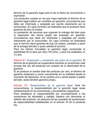término de la garantía legal será el de la fecha de vencimiento o
expiración.
Los productos usados en los que haya expirado el término de la
garantía legal podrán ser vendidos sin garantía, circunstancia que
debe ser informada y aceptada por escrito claramente por el
consumidor. En caso contrario se entenderá que el producto tiene
garantía de tres (3) meses.
La prestación de servicios que suponen la entrega del bien para
la reparación del mismo podrá ser prestada sin garantía,
circunstancia que debe ser informada y aceptada por escrito
claramente por el consumidor. En caso contrario se entenderá
que el servicio tiene garantía de tres (3) meses, contados a partir
de la entrega del bien a quien solicitó el servicio.
Para los bienes inmuebles la garantía legal comprende la
estabilidad de la obra por diez (10) años, y para los acabados un
(1) año.

Articulo 9º. Suspensión y ampliación del plazo de la garantía: El
término de la garantía se suspenderá mientras el consumidor este
privado del uso del producto con ocasión de la efectividad de la
garantía.
Si se produce el cambio total del producto por otro, el término de
garantía empezara a correr nuevamente en su totalidad desde el
momento de reposición. Si se cambia una o varias piezas o partes
del bien, estas tendrán garantía propia.

Articulo 10º. Responsables de la garantía legal: Ante los
consumidores, la responsabilidad por la garantía legal recae
solidariamente en los productores y proveedores respectivos.
Para establecer la responsabilidad por incumplimiento a las
condiciones de idoneidad y calidad, bastara con demostrar el
defecto del producto, sin perjuicio de las causales de exoneración
de responsabilidad establecidas en el articulo 16 de la presente
ley.
 
